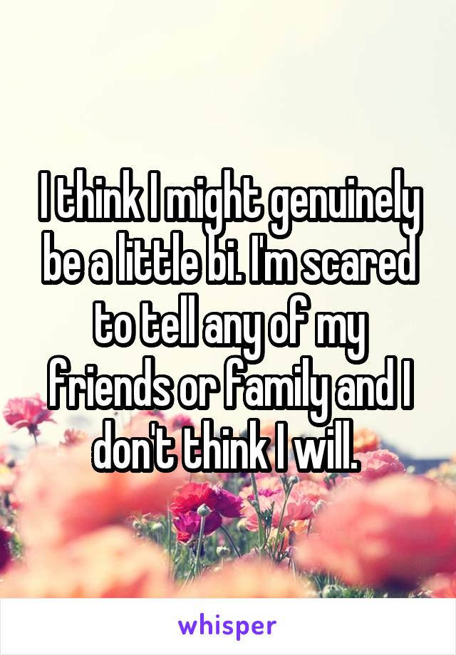 I think I might genuinely be a little bi. I'm scared to tell any of my friends or family and I don't think I will. 