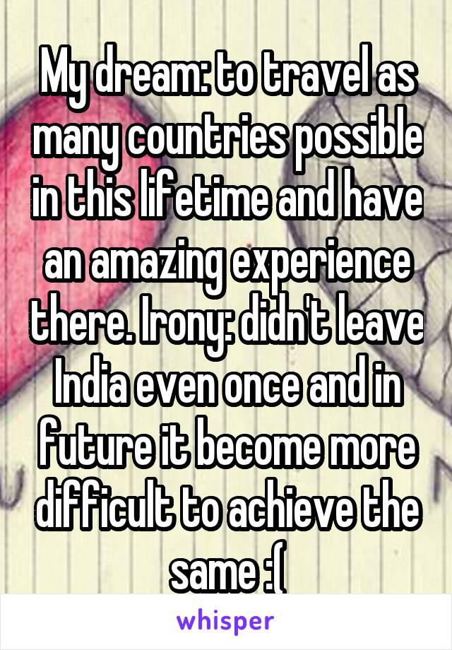 My dream: to travel as many countries possible in this lifetime and have an amazing experience there. Irony: didn't leave India even once and in future it become more difficult to achieve the same :(