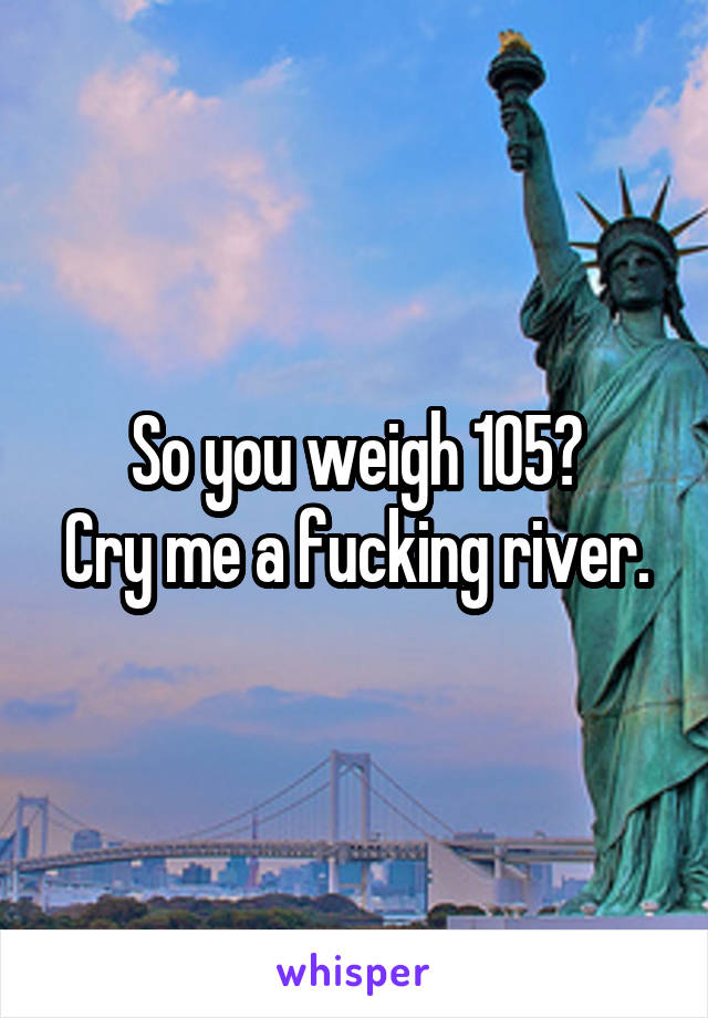 So you weigh 105?
Cry me a fucking river.