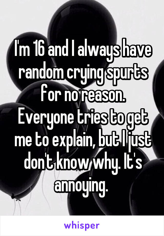 I'm 16 and I always have random crying spurts for no reason. Everyone tries to get me to explain, but I just don't know why. It's annoying. 