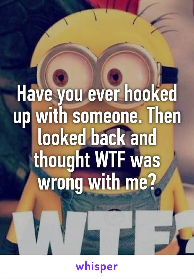 Have you ever hooked up with someone. Then looked back and thought WTF was wrong with me?