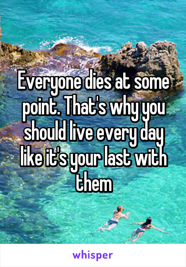 Everyone dies at some point. That's why you should live every day like it's your last with them