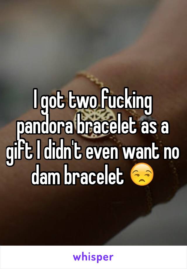 I got two fucking pandora bracelet as a gift I didn't even want no dam bracelet 😒