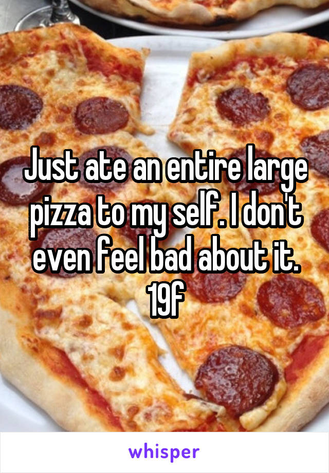 Just ate an entire large pizza to my self. I don't even feel bad about it.
19f