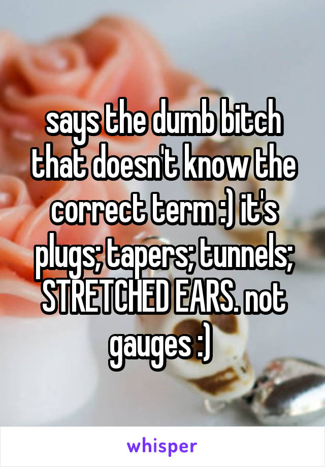 says the dumb bitch that doesn't know the correct term :) it's plugs; tapers; tunnels; STRETCHED EARS. not gauges :) 