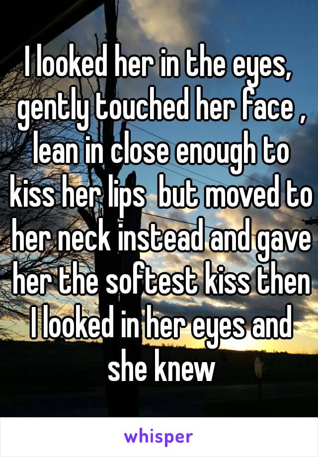 I looked her in the eyes, gently touched her face , lean in close enough to kiss her lips  but moved to her neck instead and gave her the softest kiss then I looked in her eyes and she knew