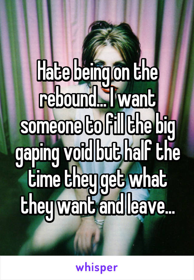 Hate being on the rebound... I want someone to fill the big gaping void but half the time they get what they want and leave...