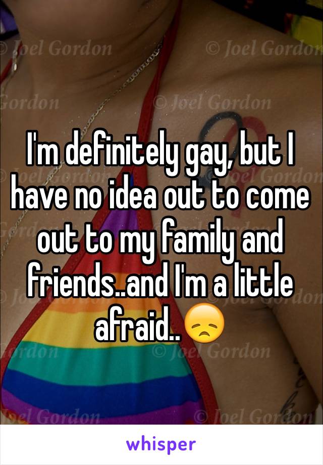 I'm definitely gay, but I have no idea out to come out to my family and friends..and I'm a little afraid..😞