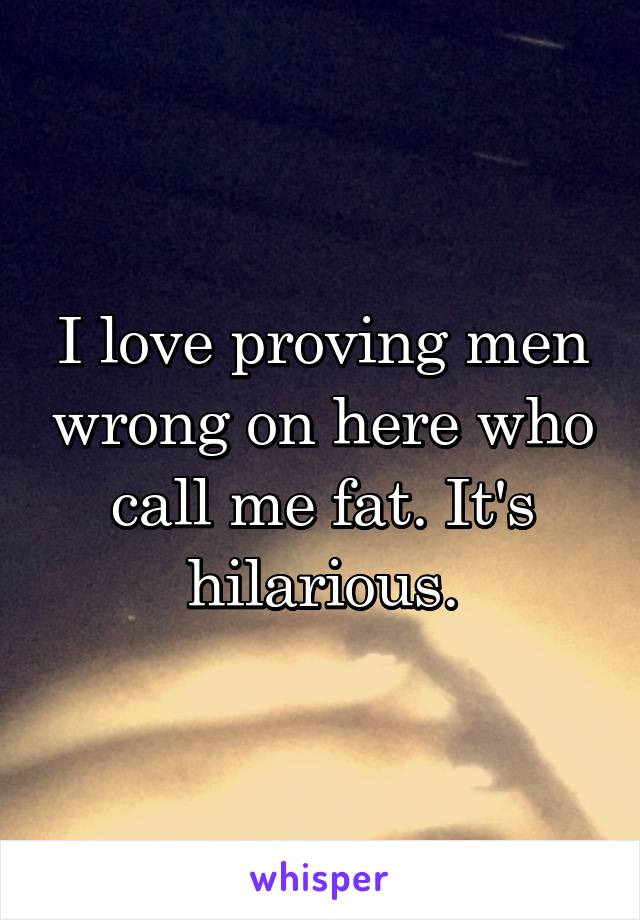 I love proving men wrong on here who call me fat. It's hilarious.