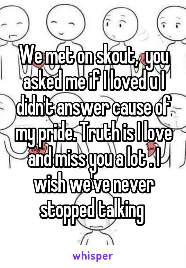 We met on skout,  you asked me if I loved u I didn't answer cause of my pride. Truth is I love and miss you a lot . I wish we've never stopped talking 