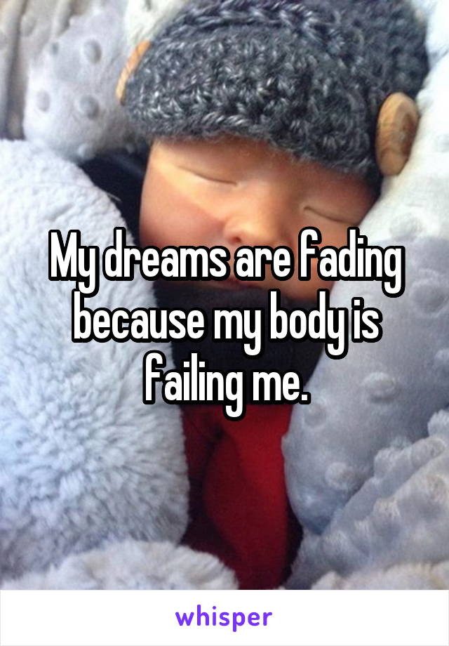 My dreams are fading because my body is failing me.