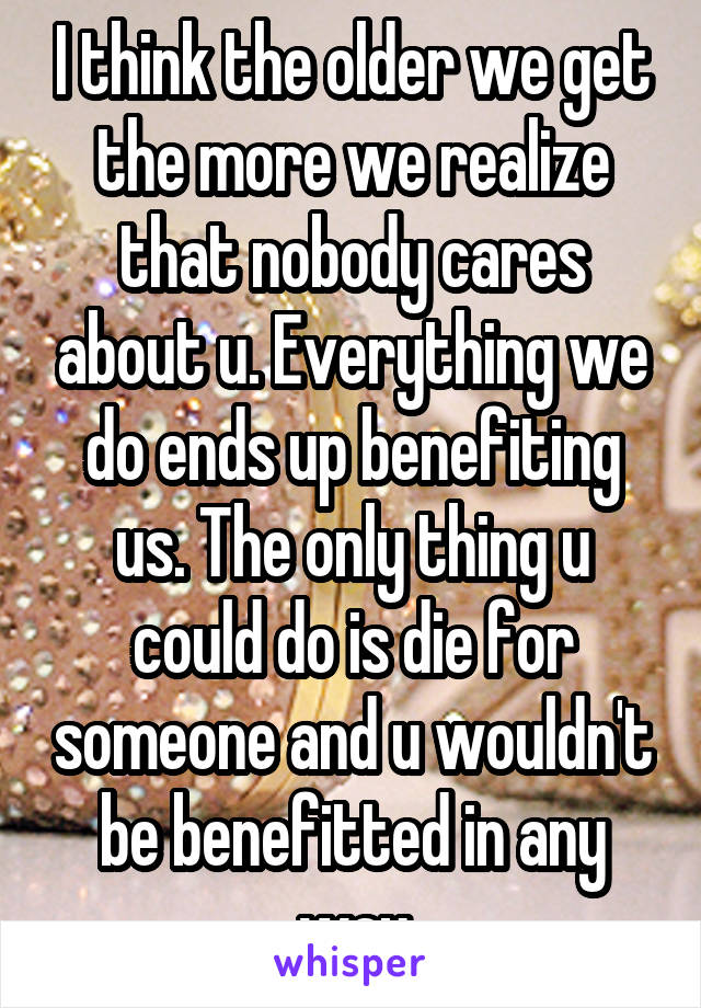 I think the older we get the more we realize that nobody cares about u. Everything we do ends up benefiting us. The only thing u could do is die for someone and u wouldn't be benefitted in any way