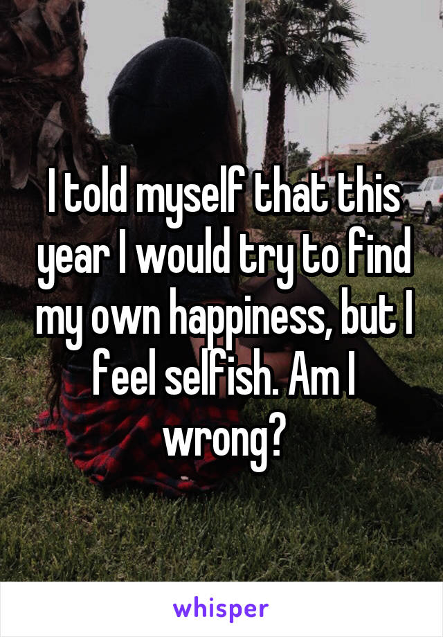 I told myself that this year I would try to find my own happiness, but I feel selfish. Am I wrong?