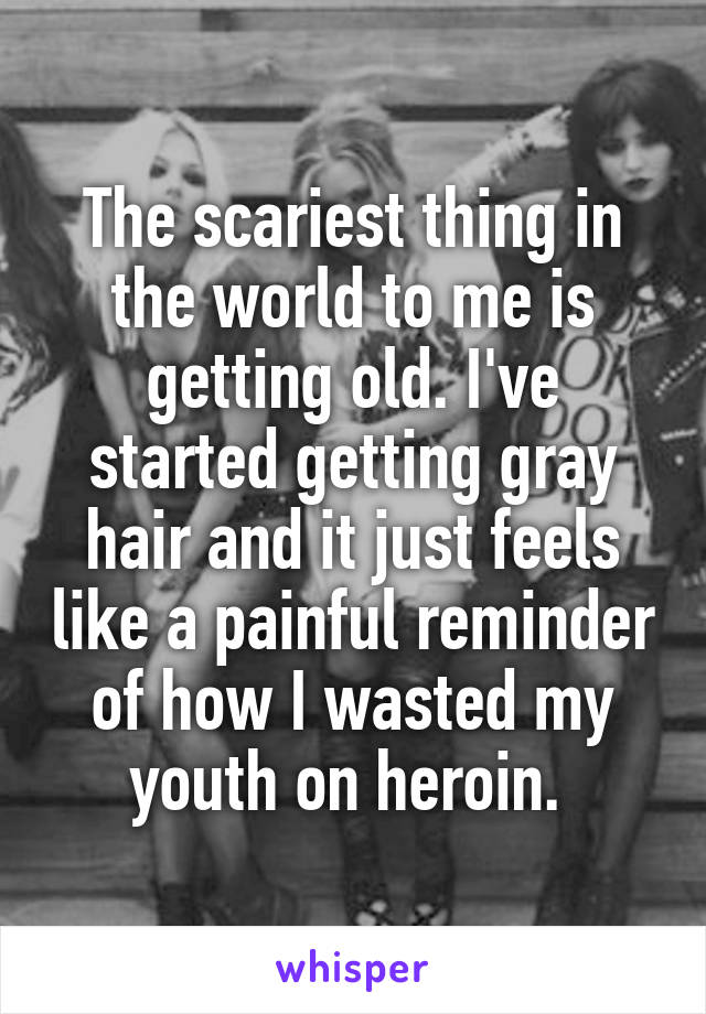 The scariest thing in the world to me is getting old. I've started getting gray hair and it just feels like a painful reminder of how I wasted my youth on heroin. 