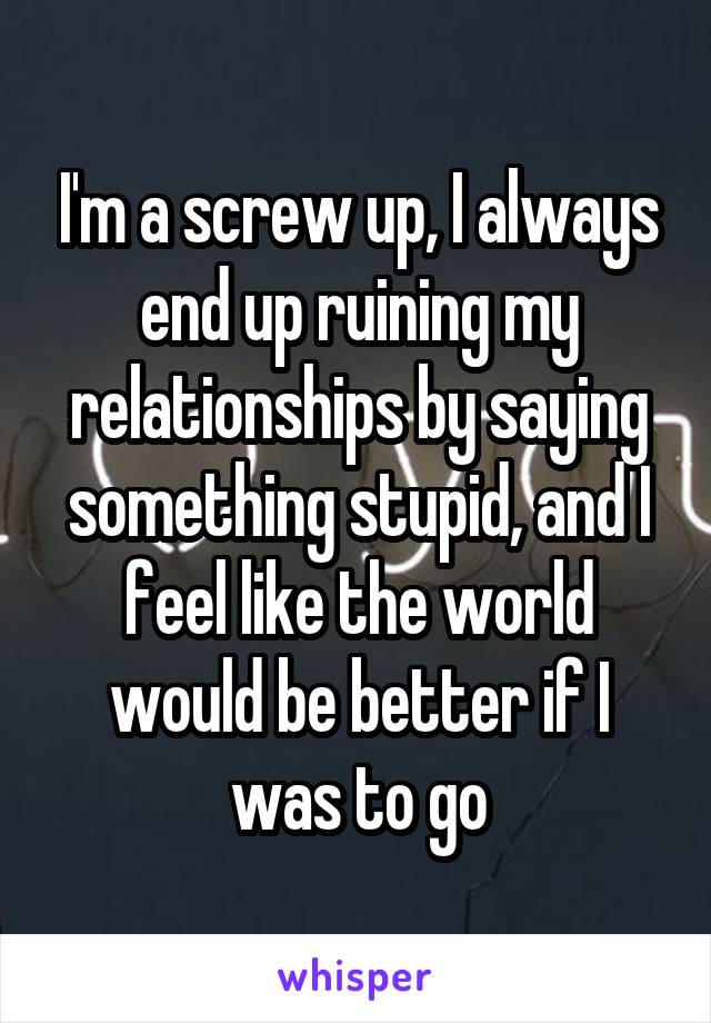 I'm a screw up, I always end up ruining my relationships by saying something stupid, and I feel like the world would be better if I was to go