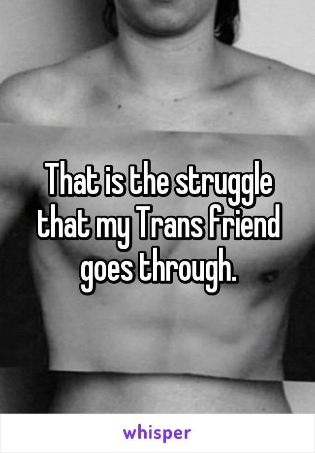 That is the struggle that my Trans friend goes through.