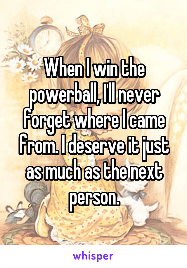 When I win the powerball, I'll never forget where I came from. I deserve it just as much as the next person.