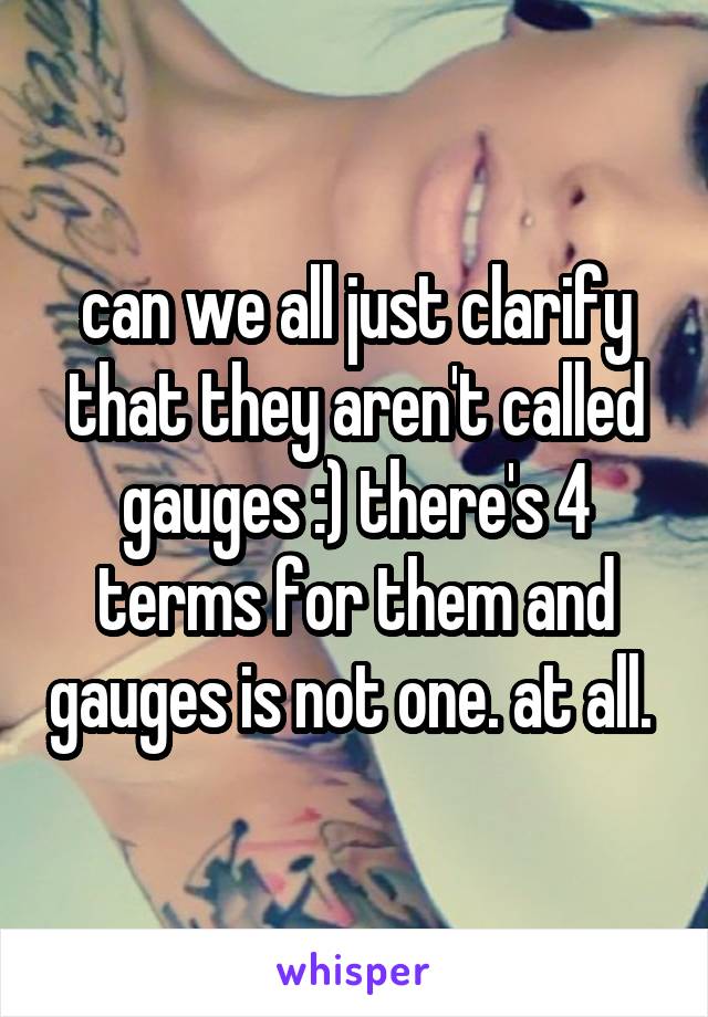 can we all just clarify that they aren't called gauges :) there's 4 terms for them and gauges is not one. at all. 