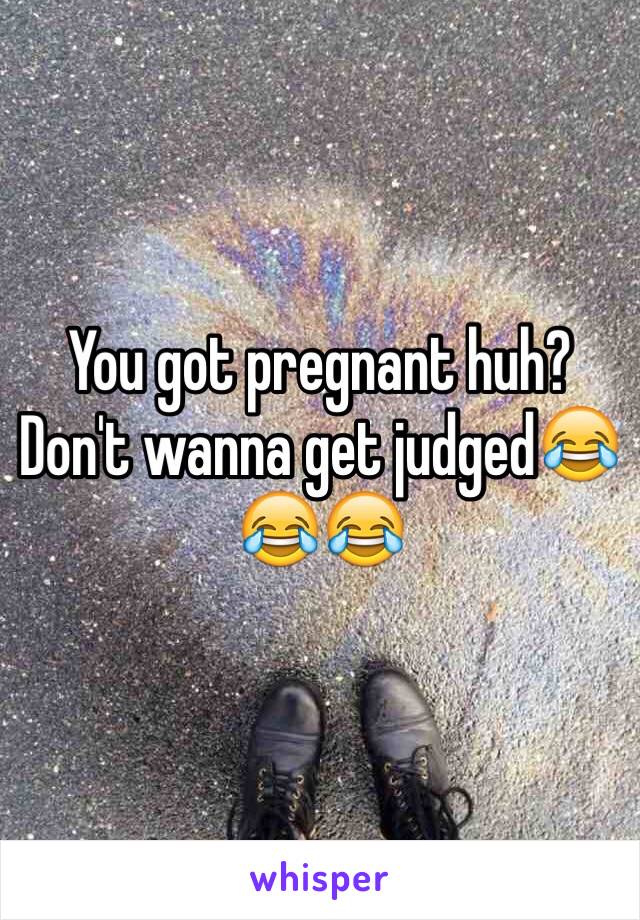 You got pregnant huh? Don't wanna get judged😂😂😂