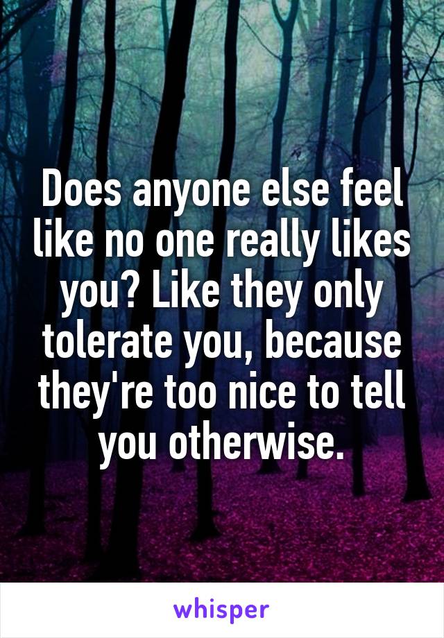 Does anyone else feel like no one really likes you? Like they only tolerate you, because they're too nice to tell you otherwise.