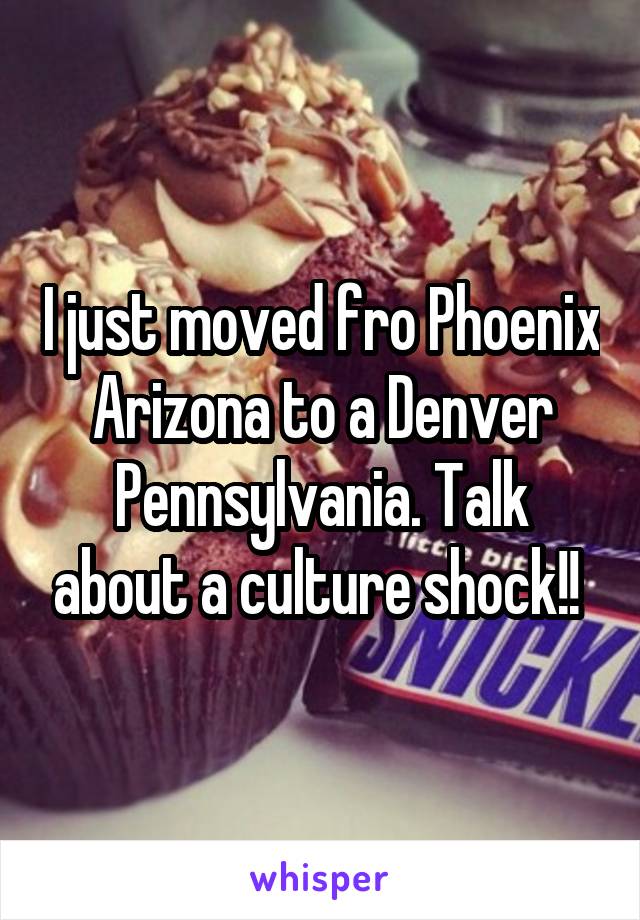 I just moved fro Phoenix Arizona to a Denver Pennsylvania. Talk about a culture shock!! 