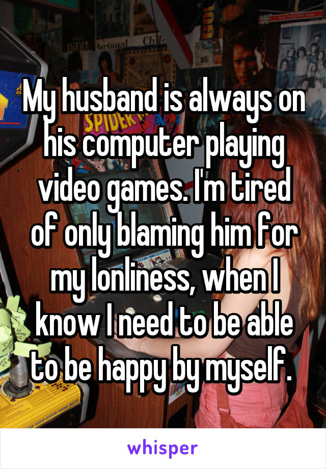 My husband is always on his computer playing video games. I'm tired of only blaming him for my lonliness, when I know I need to be able to be happy by myself. 