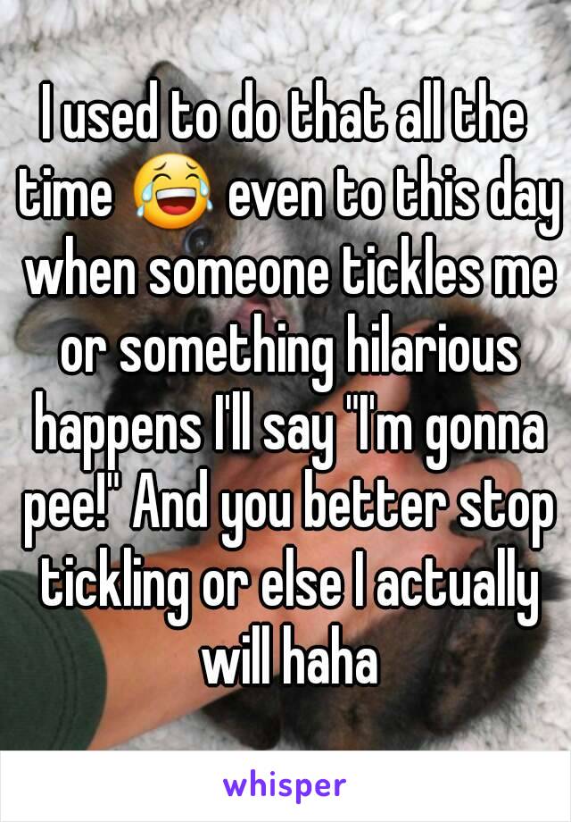 I used to do that all the time 😂 even to this day when someone tickles me or something hilarious happens I'll say "I'm gonna pee!" And you better stop tickling or else I actually will haha