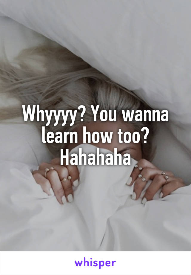 Whyyyy? You wanna learn how too? Hahahaha