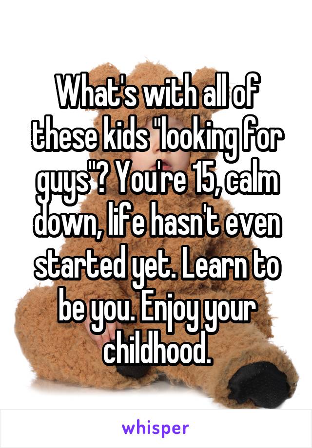 What's with all of these kids "looking for guys"? You're 15, calm down, life hasn't even started yet. Learn to be you. Enjoy your childhood.