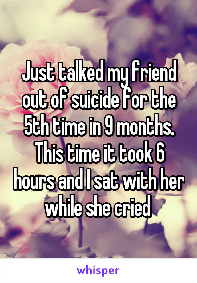 Just talked my friend out of suicide for the 5th time in 9 months. This time it took 6 hours and I sat with her while she cried 