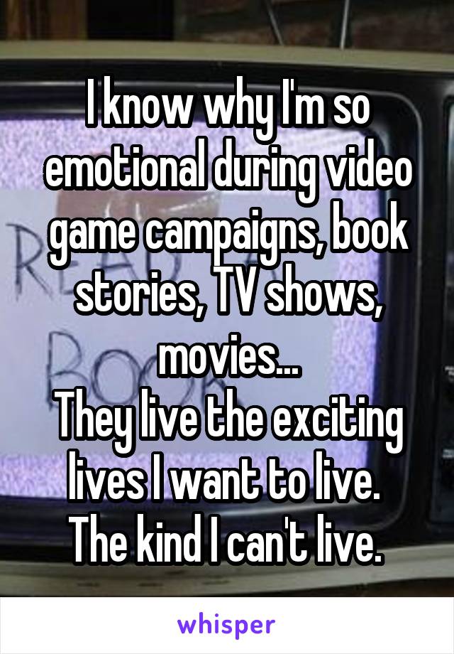 I know why I'm so emotional during video game campaigns, book stories, TV shows, movies...
They live the exciting lives I want to live. 
The kind I can't live. 