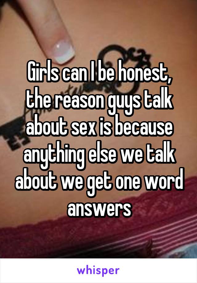 Girls can I be honest, the reason guys talk about sex is because anything else we talk about we get one word answers