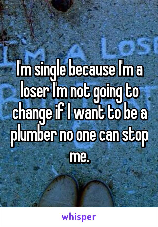 I'm single because I'm a loser I'm not going to change if I want to be a plumber no one can stop me.