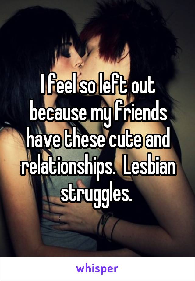 I feel so left out because my friends have these cute and relationships.  Lesbian struggles. 