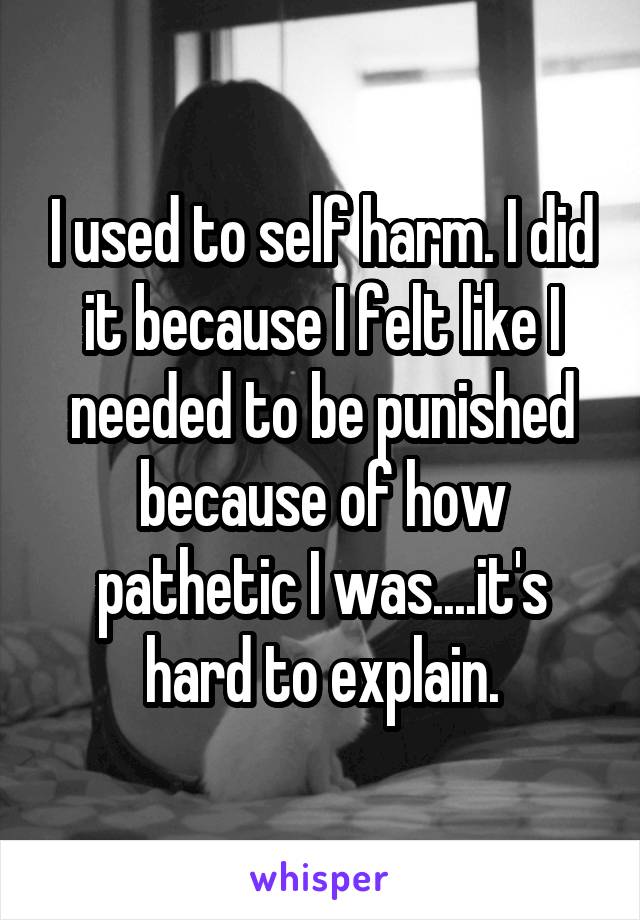 I used to self harm. I did it because I felt like I needed to be punished because of how pathetic I was....it's hard to explain.