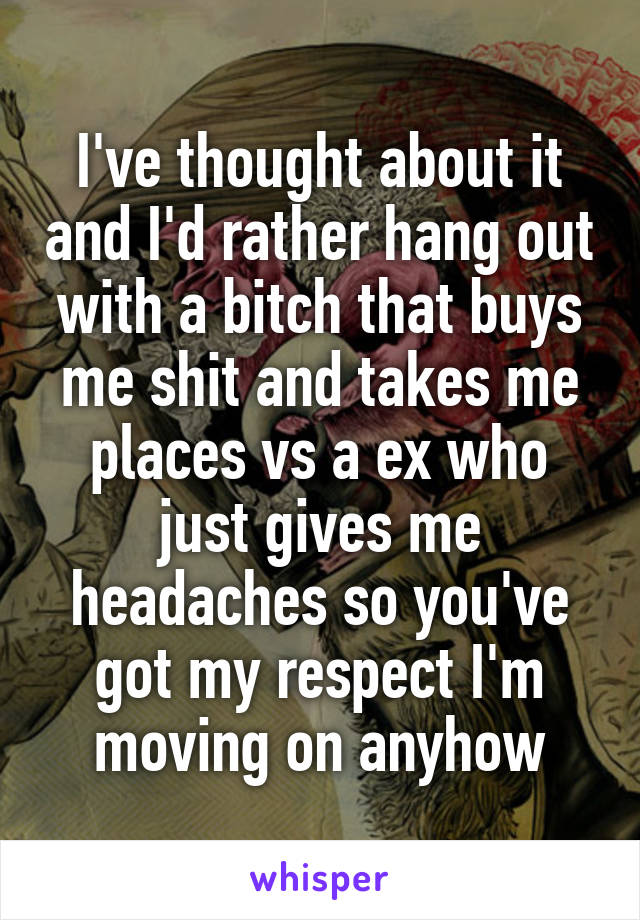 I've thought about it and I'd rather hang out with a bitch that buys me shit and takes me places vs a ex who just gives me headaches so you've got my respect I'm moving on anyhow