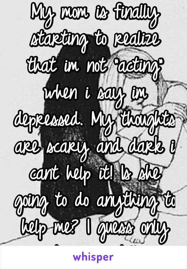 My mom is finally starting to realize that im not "acting" when i say im depressed. My thoughts are scary and dark i cant help it! Is she going to do anything to help me? I guess only time can tell