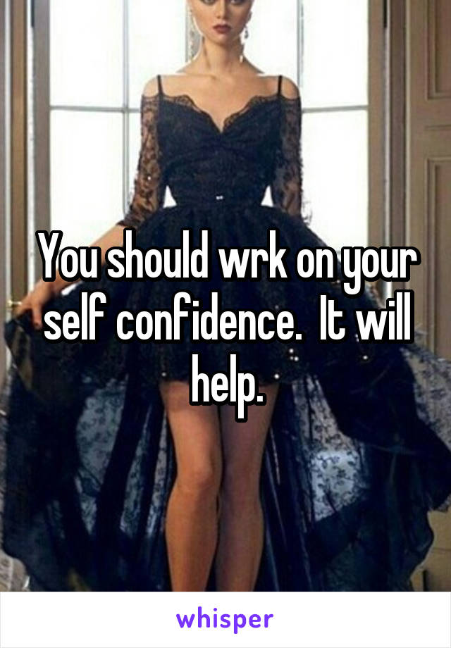 You should wrk on your self confidence.  It will help.