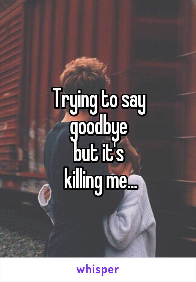 Trying to say
 goodbye 
but it's
 killing me...