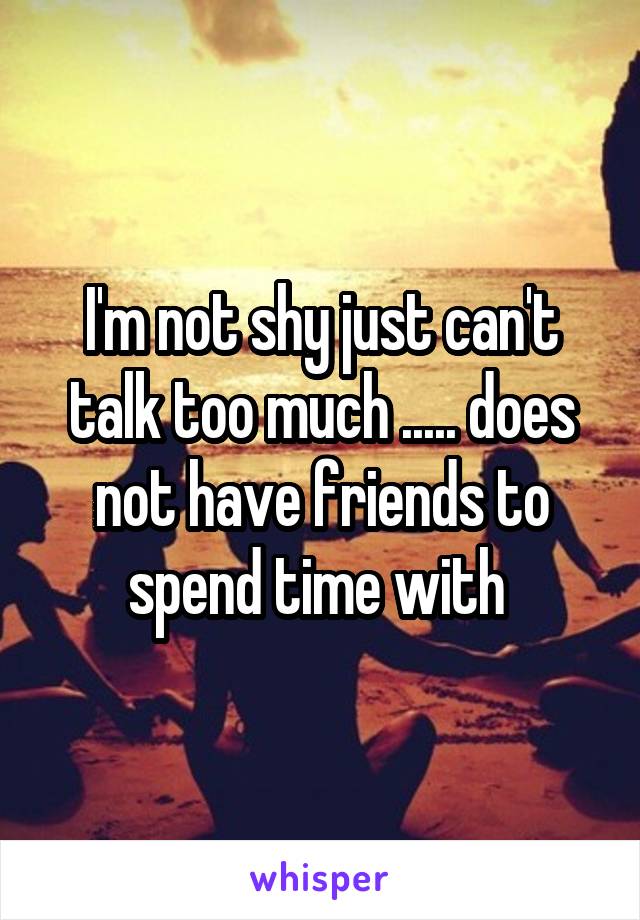 I'm not shy just can't talk too much ..... does not have friends to spend time with 