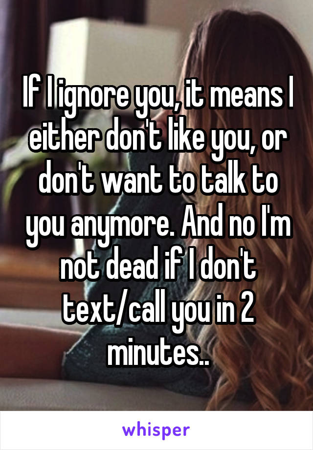 If I ignore you, it means I either don't like you, or don't want to talk to you anymore. And no I'm not dead if I don't text/call you in 2 minutes..