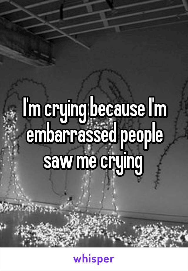 I'm crying because I'm embarrassed people saw me crying 