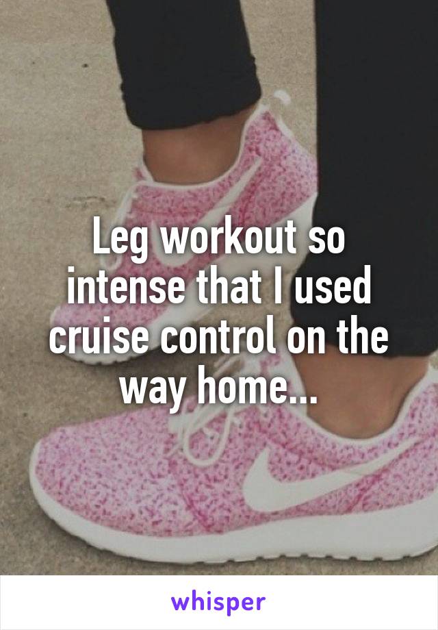 Leg workout so intense that I used cruise control on the way home...