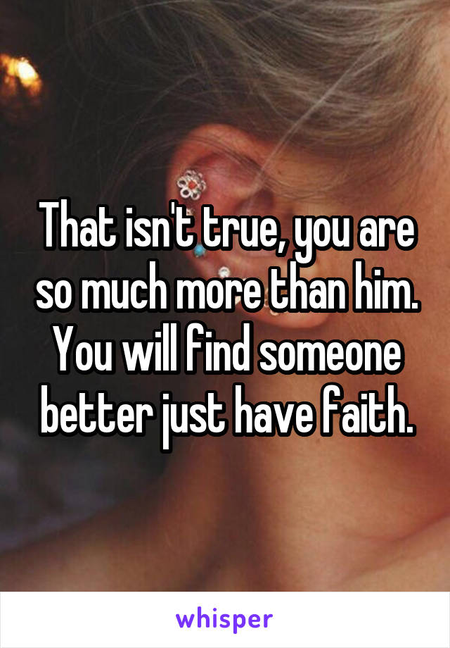 That isn't true, you are so much more than him. You will find someone better just have faith.