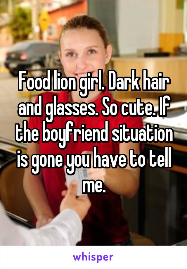 Food lion girl. Dark hair and glasses. So cute. If the boyfriend situation is gone you have to tell me.