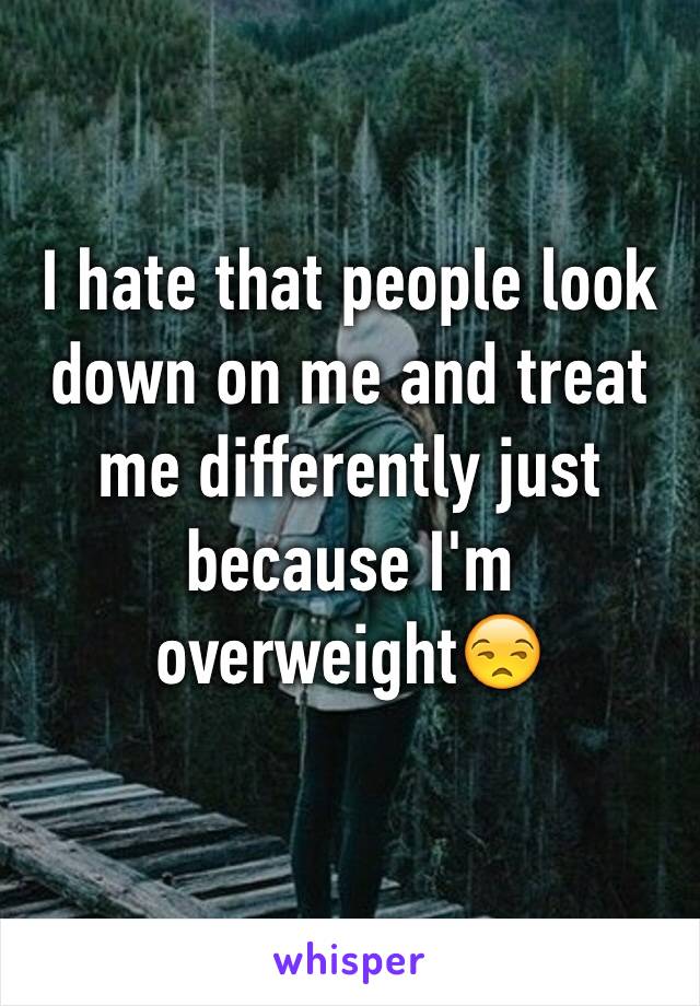 I hate that people look down on me and treat me differently just because I'm overweight😒