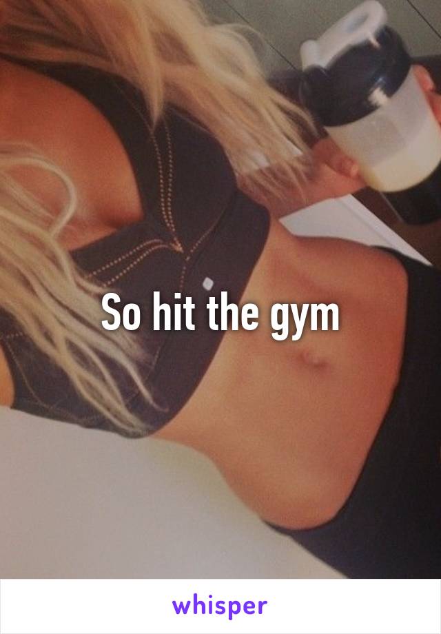 So hit the gym