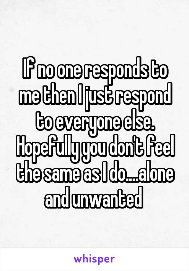 If no one responds to me then I just respond to everyone else. Hopefully you don't feel the same as I do....alone and unwanted 