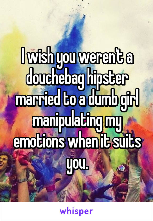 I wish you weren't a douchebag hipster married to a dumb girl manipulating my emotions when it suits you.