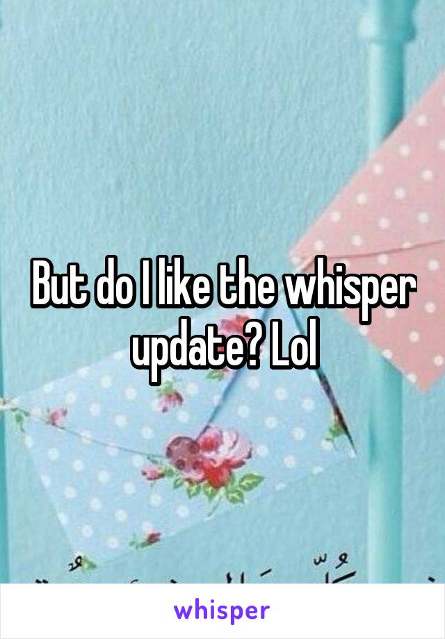 But do I like the whisper update? Lol